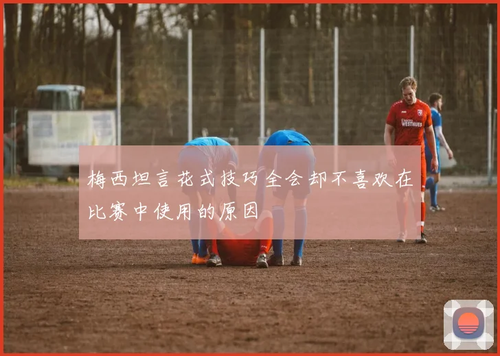 梅西坦言花式技巧全会却不喜欢在比赛中使用的原因