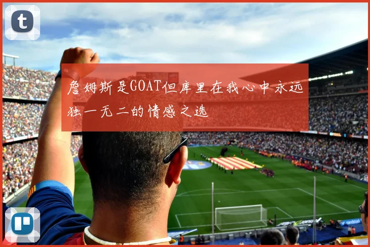 詹姆斯是GOAT但库里在我心中永远独一无二的情感之选