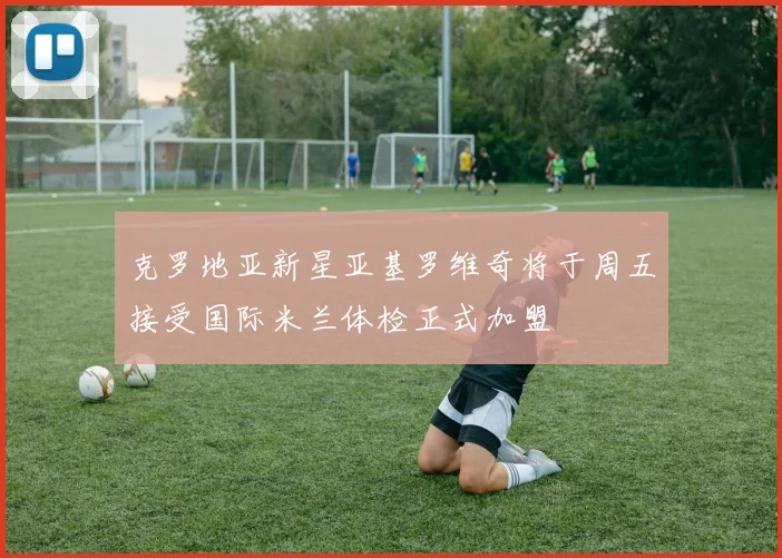 克罗地亚新星亚基罗维奇将于周五接受国际米兰体检正式加盟