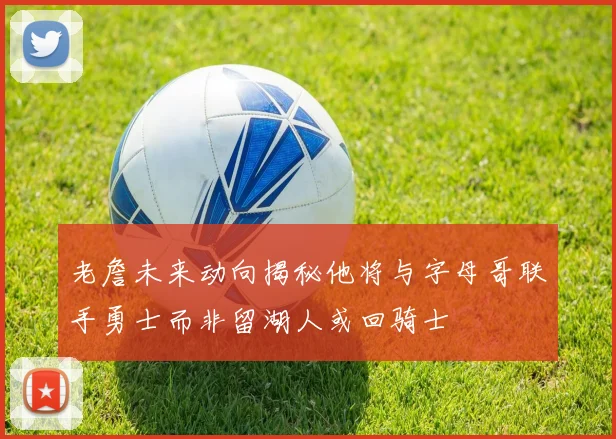 老詹未来动向揭秘他将与字母哥联手勇士而非留湖人或回骑士