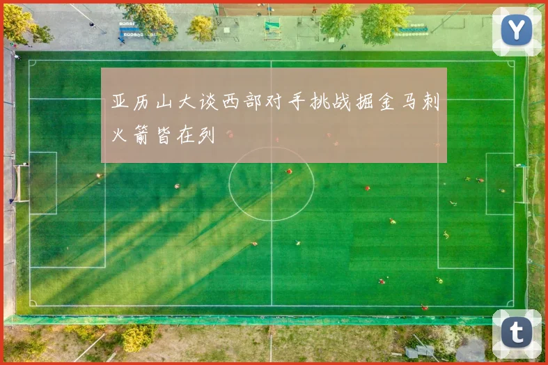 亚历山大谈西部对手挑战掘金马刺火箭皆在列