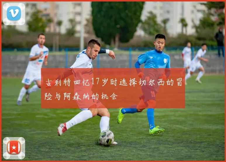 古利特回忆17岁时选择切尔西的冒险与阿森纳的机会