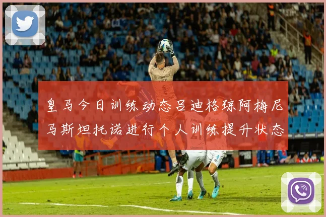 皇马今日训练动态吕迪格琼阿梅尼马斯坦托诺进行个人训练提升状态