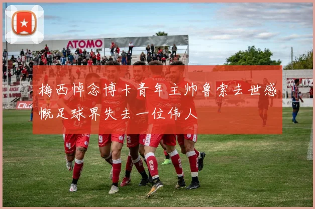 梅西悼念博卡青年主帅鲁索去世感慨足球界失去一位伟人