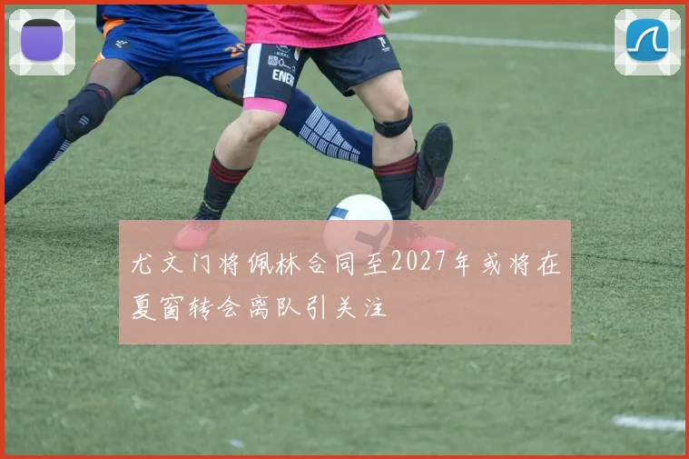 尤文门将佩林合同至2027年或将在夏窗转会离队引关注