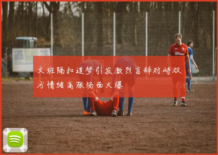 文班隔扣追梦引发激烈言辞对峙双方情绪高涨场面火爆