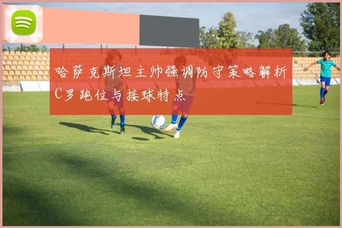 哈萨克斯坦主帅强调防守策略解析C罗跑位与接球特点