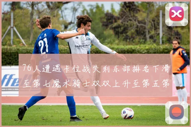 76人遭遇卡位战失利东部排名下滑至第七魔术骑士双双上升至第五第六位