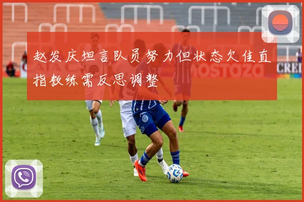 赵发庆坦言队员努力但状态欠佳直指教练需反思调整