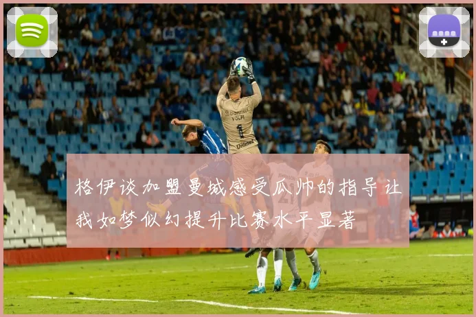 格伊谈加盟曼城感受瓜帅的指导让我如梦似幻提升比赛水平显著