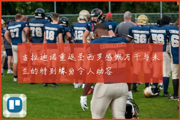 吉拉迪诺重返圣西罗感慨万千与米兰的特别缘分令人动容