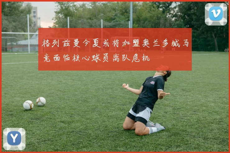 格列兹曼今夏或将加盟奥兰多城马竞面临核心球员离队危机