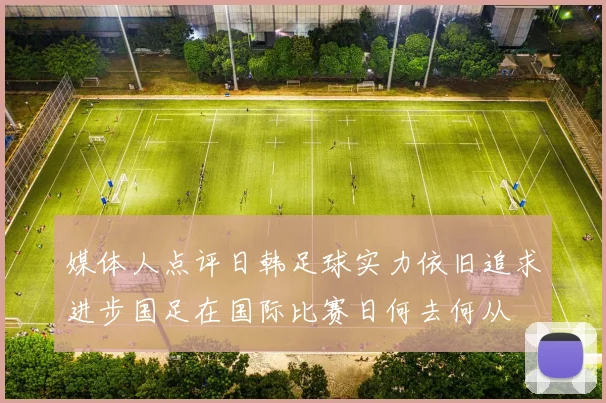 媒体人点评日韩足球实力依旧追求进步国足在国际比赛日何去何从