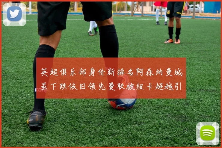 英超俱乐部身价新排名阿森纳曼城虽下跌依旧领先曼联被纽卡超越引关注