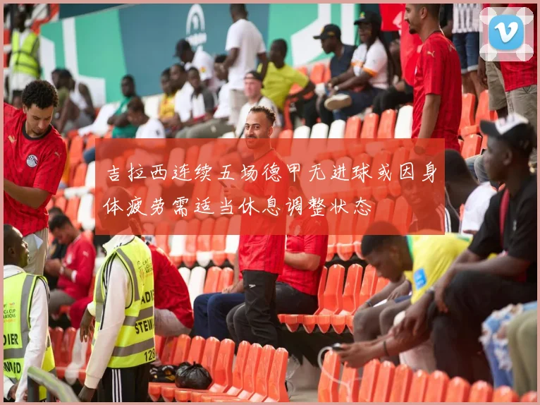 吉拉西连续五场德甲无进球或因身体疲劳需适当休息调整状态