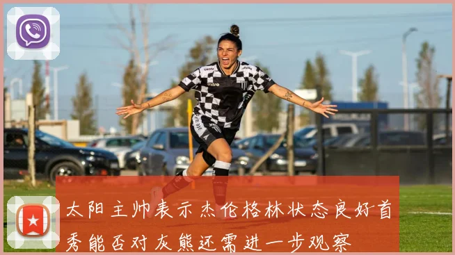 太阳主帅表示杰伦格林状态良好首秀能否对灰熊还需进一步观察