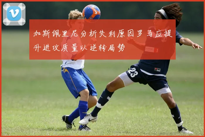 加斯佩里尼分析失利原因罗马应提升进攻质量以逆转局势