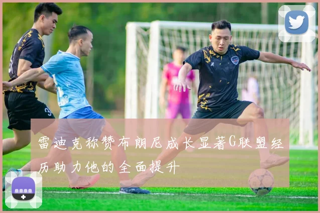 雷迪克称赞布朗尼成长显著G联盟经历助力他的全面提升