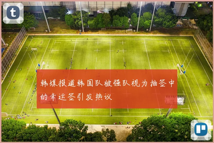 韩媒报道韩国队被强队视为抽签中的幸运签引发热议