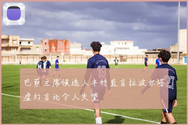 巴萨主席候选人丰特直言拉波尔塔虚幻言论令人失望