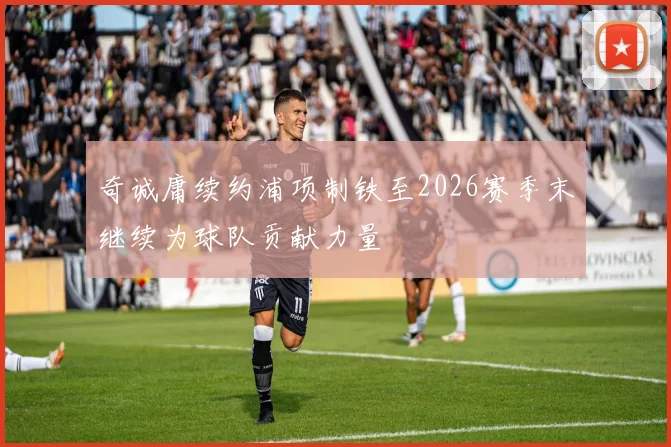 奇诚庸续约浦项制铁至2026赛季末继续为球队贡献力量