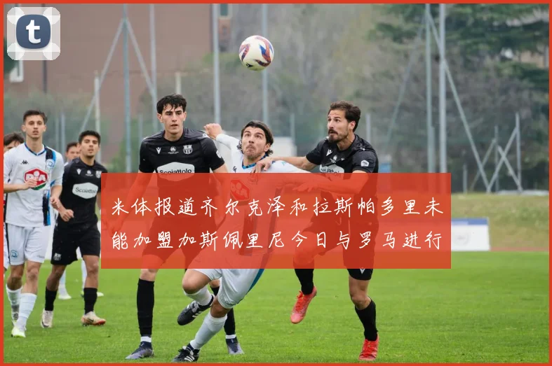 米体报道齐尔克泽和拉斯帕多里未能加盟加斯佩里尼今日与罗马进行会谈