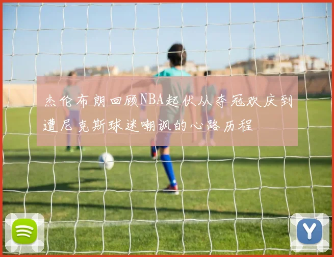 杰伦布朗回顾NBA起伏从夺冠欢庆到遭尼克斯球迷嘲讽的心路历程