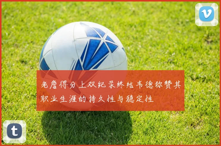 老詹得分上双纪录终结韦德称赞其职业生涯的持久性与稳定性