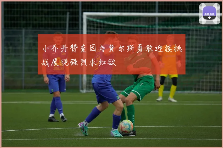 小乔丹赞奎因与费尔斯勇敢迎接挑战展现强烈求知欲