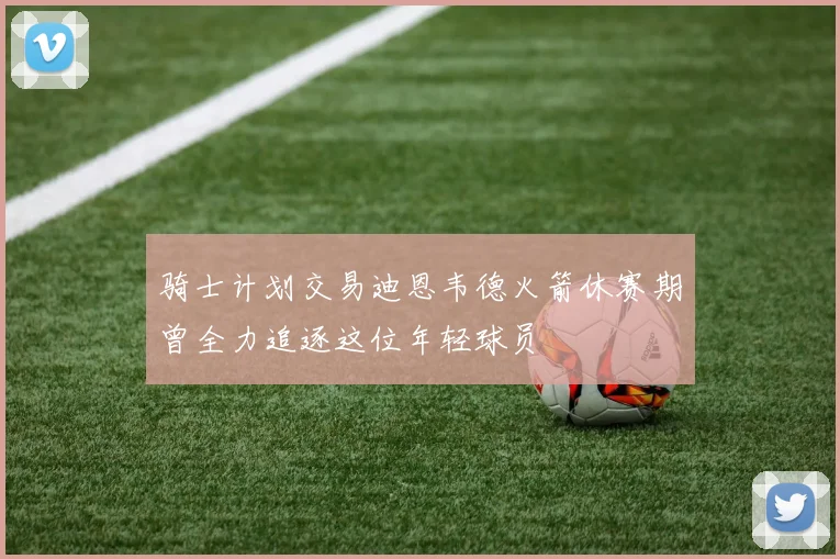 骑士计划交易迪恩韦德火箭休赛期曾全力追逐这位年轻球员