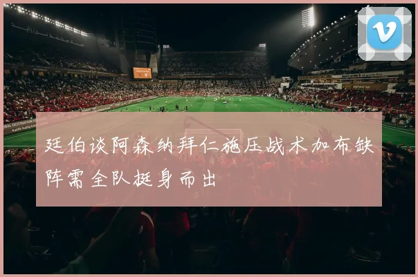 廷伯谈阿森纳拜仁施压战术加布缺阵需全队挺身而出