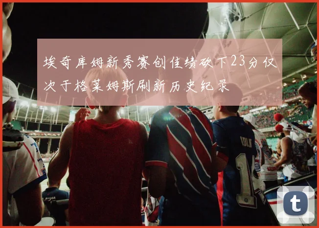埃奇库姆新秀赛创佳绩砍下23分仅次于格莱姆斯刷新历史纪录