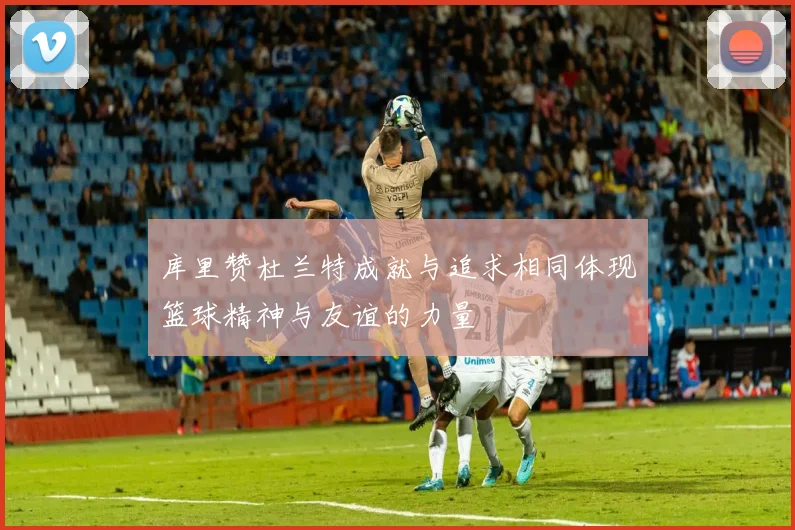 库里赞杜兰特成就与追求相同体现篮球精神与友谊的力量