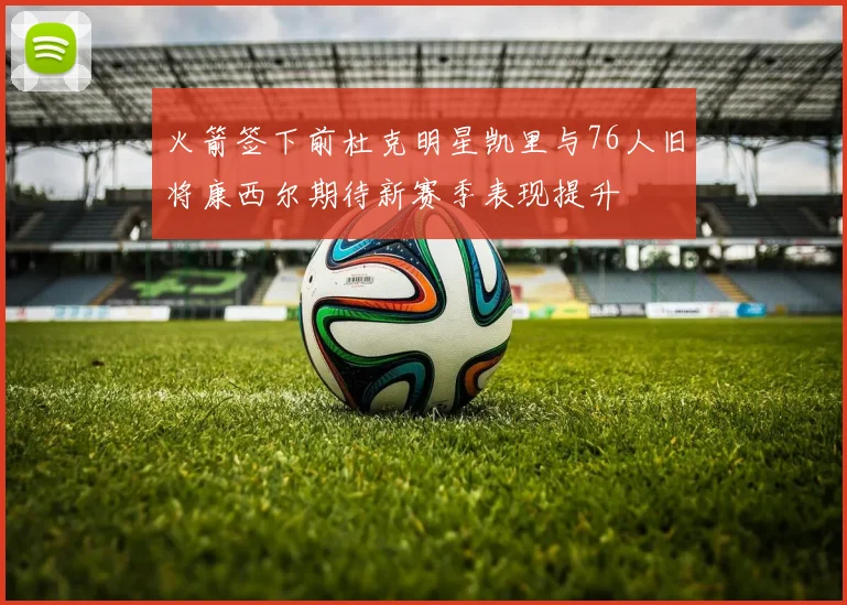 火箭签下前杜克明星凯里与76人旧将康西尔期待新赛季表现提升