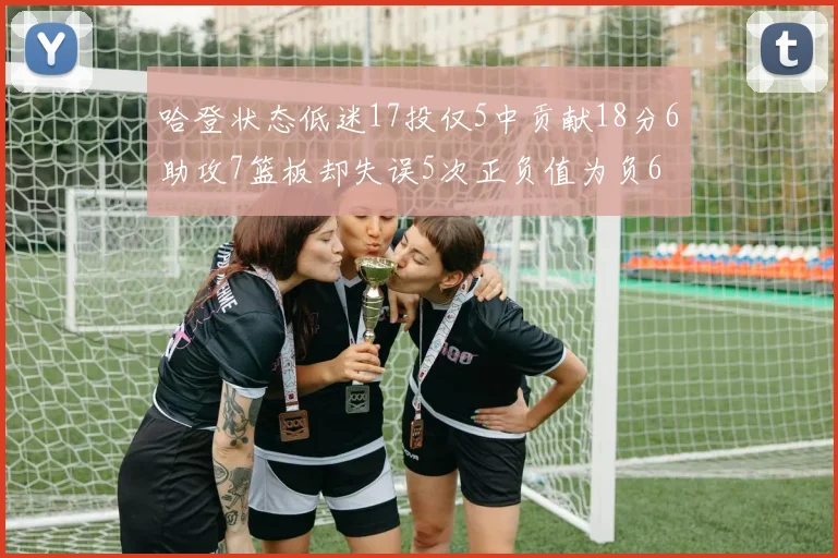 哈登状态低迷17投仅5中贡献18分6助攻7篮板却失误5次正负值为负6