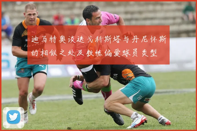 迪马特奥谈迭戈科斯塔与丹尼怀斯的相似之处及教练偏爱球员类型