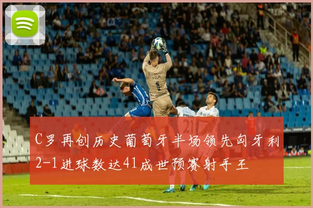 C罗再创历史葡萄牙半场领先匈牙利2-1进球数达41成世预赛射手王